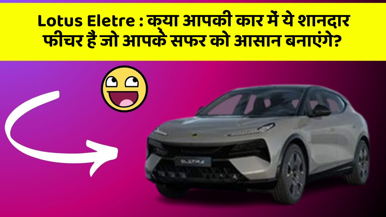 Lotus Eletre:क्या आपकी कार में ये शानदार फीचर हैं जो आपके सफर को आसान बनाएंगे?